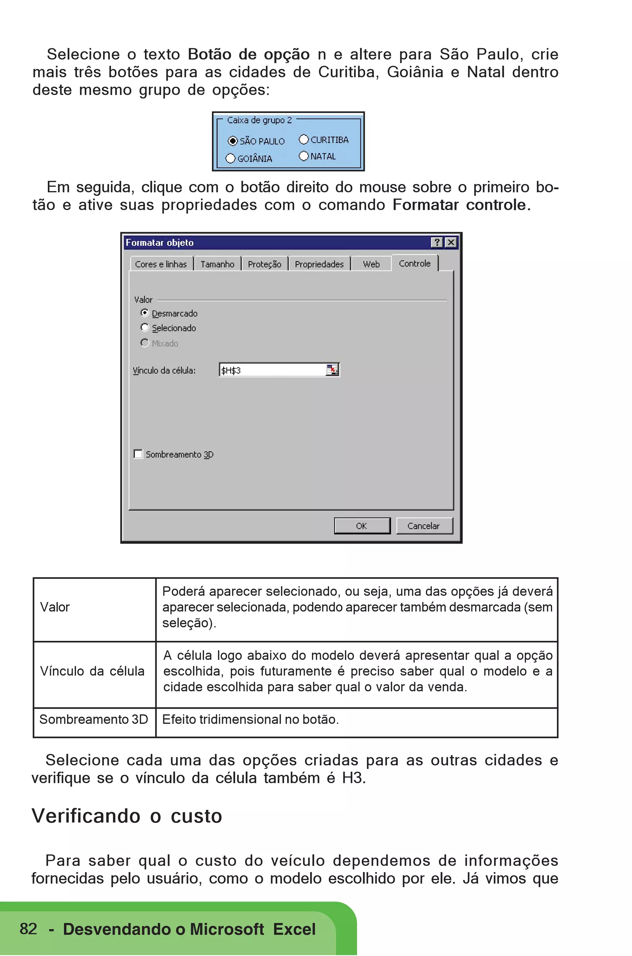 Selecione o texto Botão de opção n e altere para São Paulo, crie
mais três botões para as cidades de Curitiba, Goiânia e Natal dentro
deste mesmo grupo de opções:

Em seguida, clique com o botão direito do mouse sobre o primeiro botão e ative suas propriedades com o comando Formatar controle.

Valor

Poderá aparecer selecionado, ou seja, uma das opções já deverá
aparecer selecionada, podendo aparecer também desmarcada (sem
seleção).

Vínculo da célula

A célula logo abaixo do modelo deverá apresentar qual a opção
escolhida, pois futuramente é preciso saber qual o modelo e a
cidade escolhida para saber qual o valor da venda.

Sombreamento 3D

Efeito tridimensional no botão.

Selecione cada uma das opções criadas para as outras cidades e
verifique se o vínculo da célula também é H3.

Verificando o custo
Para saber qual o custo do veículo dependemos de informações
fornecidas pelo usuário, como o modelo escolhido por ele. Já vimos que
82 - Desvendando o Microsoft Excel

 