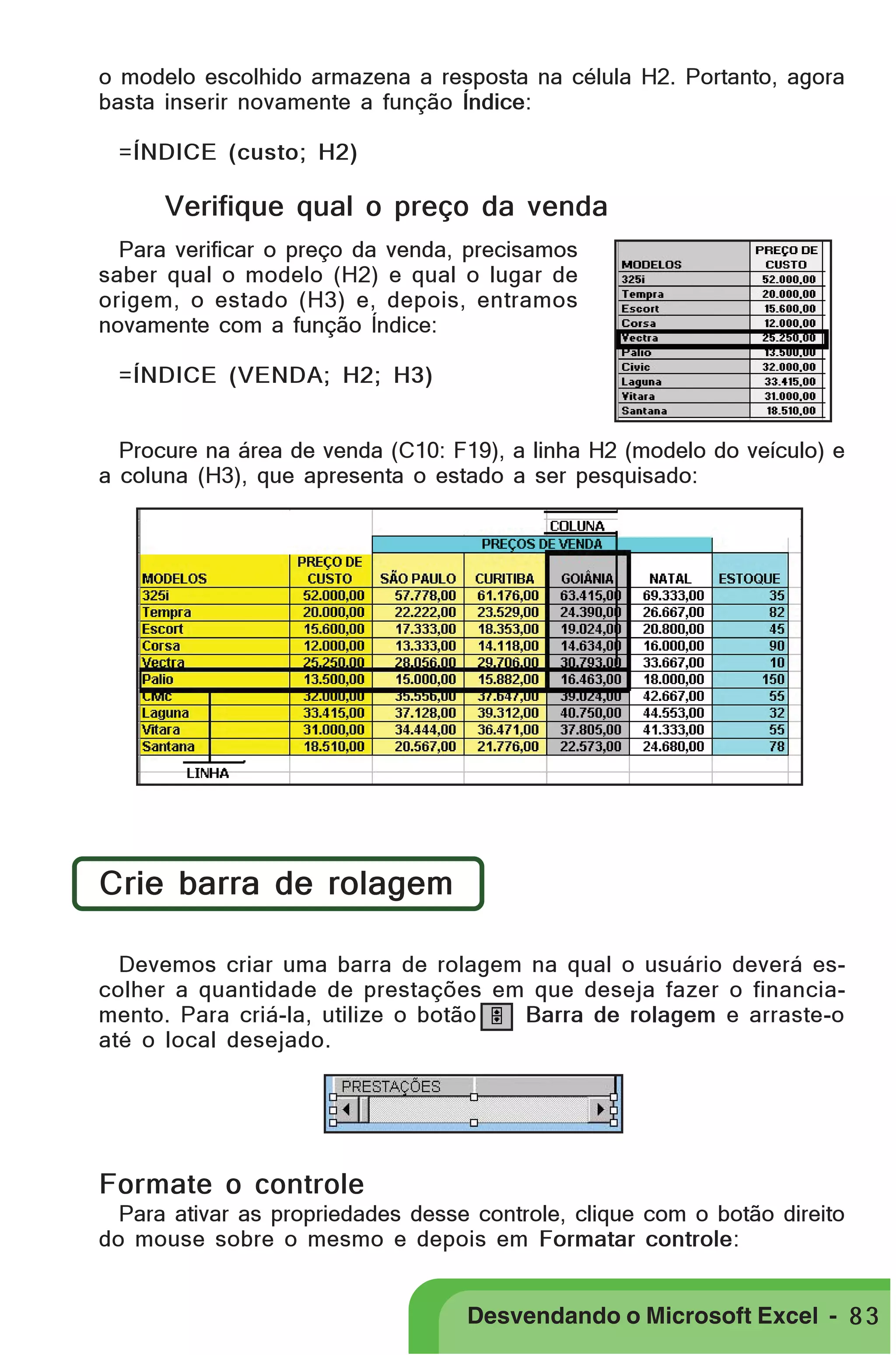 PRIMEIIROS PASSOS

o modelo escolhido armazena a resposta na célula H2. Portanto, agora
basta inserir novamente a função Índice:
=ÍNDICE (custo; H2)

Verifique qual o preço da venda
Para verificar o preço da venda, precisamos
saber qual o modelo (H2) e qual o lugar de
origem, o estado (H3) e, depois, entramos
novamente com a função Índice:
=ÍNDICE (VENDA; H2; H3)
Procure na área de venda (C10: F19), a linha H2 (modelo do veículo) e
a coluna (H3), que apresenta o estado a ser pesquisado:

Crie barra de rolagem
Devemos criar uma barra de rolagem na qual o usuário deverá escolher a quantidade de prestações em que deseja fazer o financiamento. Para criá-la, utilize o botão
Barra de rolagem e arraste-o
até o local desejado.

Formate o controle
Para ativar as propriedades desse controle, clique com o botão direito
do mouse sobre o mesmo e depois em Formatar controle:

Desvendando o Microsoft Excel - 8 3

 