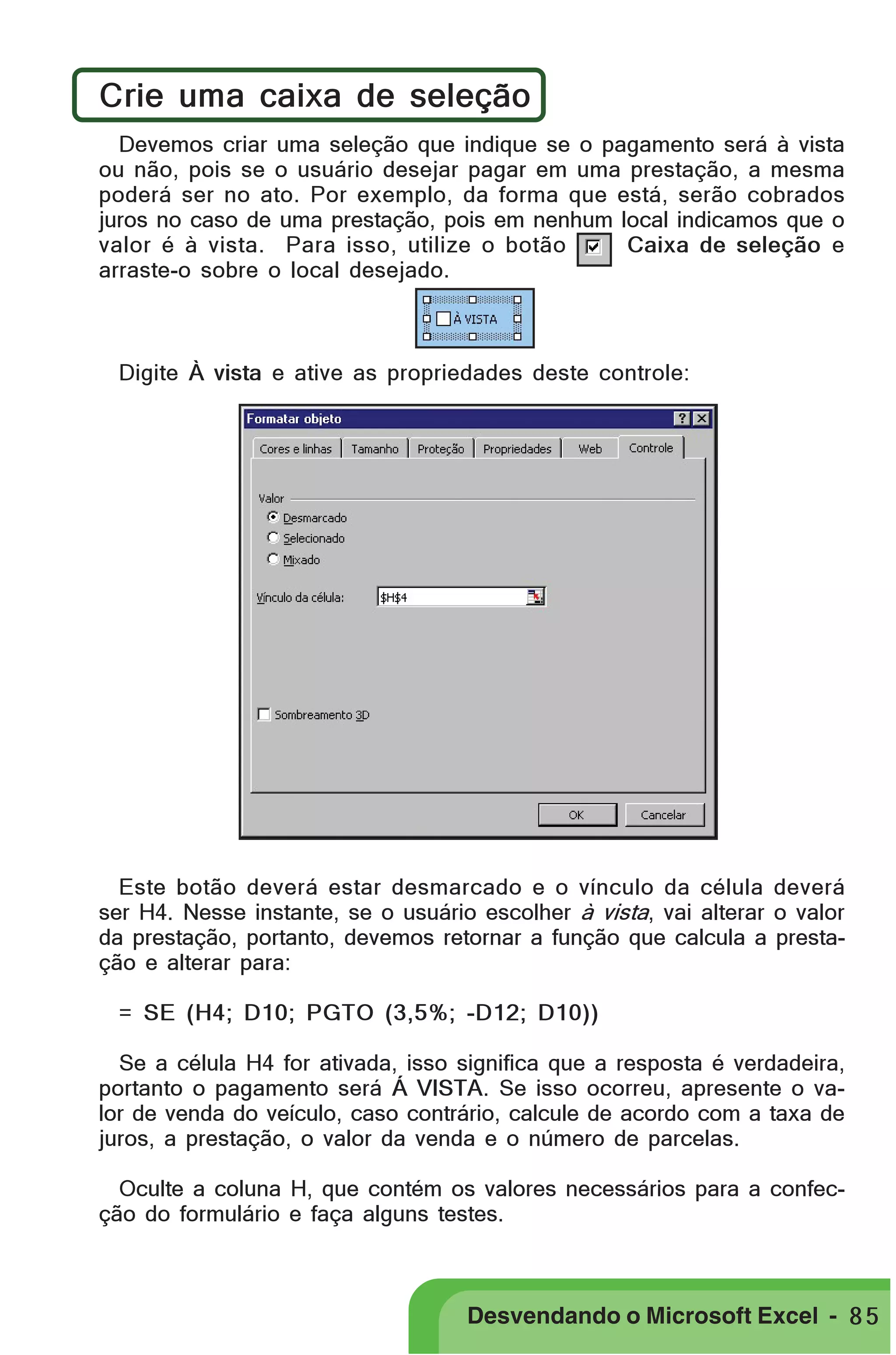 PRIMEIIROS PASSOS

Crie uma caixa de seleção
Devemos criar uma seleção que indique se o pagamento será à vista
ou não, pois se o usuário desejar pagar em uma prestação, a mesma
poderá ser no ato. Por exemplo, da forma que está, serão cobrados
juros no caso de uma prestação, pois em nenhum local indicamos que o
valor é à vista. Para isso, utilize o botão
Caixa de seleção e
arraste-o sobre o local desejado.

Digite À vista e ative as propriedades deste controle:

Este botão deverá estar desmarcado e o vínculo da célula deverá
ser H4. Nesse instante, se o usuário escolher à vista, vai alterar o valor
da prestação, portanto, devemos retornar a função que calcula a prestação e alterar para:
= SE (H4; D10; PGTO (3,5%; -D12; D10))
Se a célula H4 for ativada, isso significa que a resposta é verdadeira,
portanto o pagamento será Á VISTA. Se isso ocorreu, apresente o valor de venda do veículo, caso contrário, calcule de acordo com a taxa de
juros, a prestação, o valor da venda e o número de parcelas.
Oculte a coluna H, que contém os valores necessários para a confecção do formulário e faça alguns testes.

Desvendando o Microsoft Excel - 8 5

 