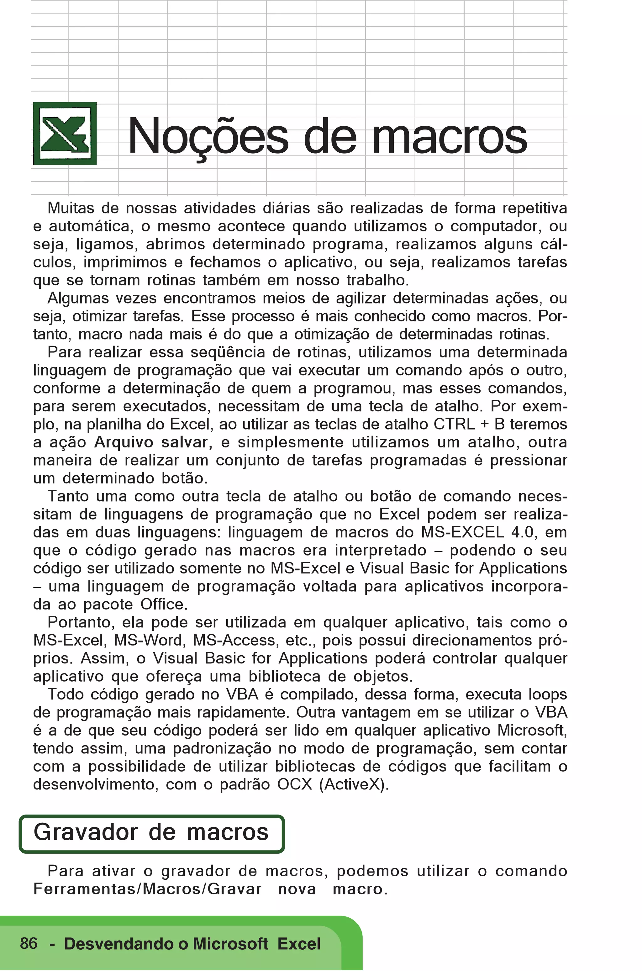 Noções de macros
Muitas de nossas atividades diárias são realizadas de forma repetitiva
e automática, o mesmo acontece quando utilizamos o computador, ou
seja, ligamos, abrimos determinado programa, realizamos alguns cálculos, imprimimos e fechamos o aplicativo, ou seja, realizamos tarefas
que se tornam rotinas também em nosso trabalho.
Algumas vezes encontramos meios de agilizar determinadas ações, ou
seja, otimizar tarefas. Esse processo é mais conhecido como macros. Portanto, macro nada mais é do que a otimização de determinadas rotinas.
Para realizar essa seqüência de rotinas, utilizamos uma determinada
linguagem de programação que vai executar um comando após o outro,
conforme a determinação de quem a programou, mas esses comandos,
para serem executados, necessitam de uma tecla de atalho. Por exemplo, na planilha do Excel, ao utilizar as teclas de atalho CTRL + B teremos
a ação Arquivo salvar, e simplesmente utilizamos um atalho, outra
maneira de realizar um conjunto de tarefas programadas é pressionar
um determinado botão.
Tanto uma como outra tecla de atalho ou botão de comando necessitam de linguagens de programação que no Excel podem ser realizadas em duas linguagens: linguagem de macros do MS-EXCEL 4.0, em
que o código gerado nas macros era interpretado − podendo o seu
código ser utilizado somente no MS-Excel e Visual Basic for Applications
− uma linguagem de programação voltada para aplicativos incorporada ao pacote Office.
Portanto, ela pode ser utilizada em qualquer aplicativo, tais como o
MS-Excel, MS-Word, MS-Access, etc., pois possui direcionamentos próprios. Assim, o Visual Basic for Applications poderá controlar qualquer
aplicativo que ofereça uma biblioteca de objetos.
Todo código gerado no VBA é compilado, dessa forma, executa loops
de programação mais rapidamente. Outra vantagem em se utilizar o VBA
é a de que seu código poderá ser lido em qualquer aplicativo Microsoft,
tendo assim, uma padronização no modo de programação, sem contar
com a possibilidade de utilizar bibliotecas de códigos que facilitam o
desenvolvimento, com o padrão OCX (ActiveX).

Gravador de macros
Para ativar o gravador de macros, podemos utilizar o comando
Ferramentas/Macros/Gravar nova macro.
86 - Desvendando o Microsoft Excel

 