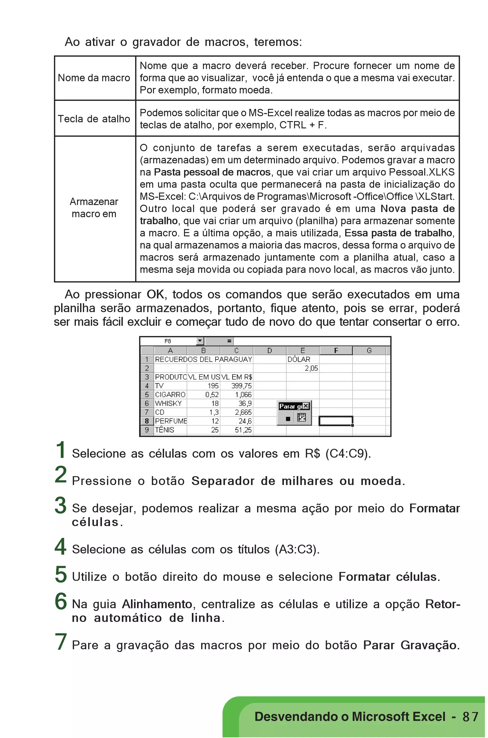 Ao ativar o gravador de macros, teremos:

PRIMEIIROS PASSOS

Nome que a macro deverá receber. Procure fornecer um nome de
Nome da macro forma que ao visualizar, você já entenda o que a mesma vai executar.
Por exemplo, formato moeda.
Tecla de atalho

Podemos solicitar que o MS-Excel realize todas as macros por meio de
teclas de atalho, por exemplo, CTRL + F.

Armazenar
macro em

O conjunto de tarefas a serem executadas, serão arquivadas
(armazenadas) em um determinado arquivo. Podemos gravar a macro
na Pasta pessoal de macros, que vai criar um arquivo Pessoal.XLKS
em uma pasta oculta que permanecerá na pasta de inicialização do
MS-Excel: C:Arquivos de ProgramasMicrosoft -OfficeOffice XLStart.
Outro local que poderá ser gravado é em uma Nova pasta de
trabalho, que vai criar um arquivo (planilha) para armazenar somente
a macro. E a última opção, a mais utilizada, Essa pasta de trabalho,
na qual armazenamos a maioria das macros, dessa forma o arquivo de
macros será armazenado juntamente com a planilha atual, caso a
mesma seja movida ou copiada para novo local, as macros vão junto.

Ao pressionar OK, todos os comandos que serão executados em uma
planilha serão armazenados, portanto, fique atento, pois se errar, poderá
ser mais fácil excluir e começar tudo de novo do que tentar consertar o erro.

1 Selecione as células com os valores em R$ (C4:C9).
2 Pressione o botão Separador de milhares ou moeda.
3 Se desejar, podemos realizar a mesma ação por meio do Formatar
células .

4 Selecione as células com os títulos (A3:C3).
5 Utilize o botão direito do mouse e selecione Formatar células.
6 Na guia Alinhamento, centralize as células e utilize a opção Retorno automático de linha.

7 Pare a gravação das macros por meio do botão Parar Gravação.
Desvendando o Microsoft Excel - 8 7

 
