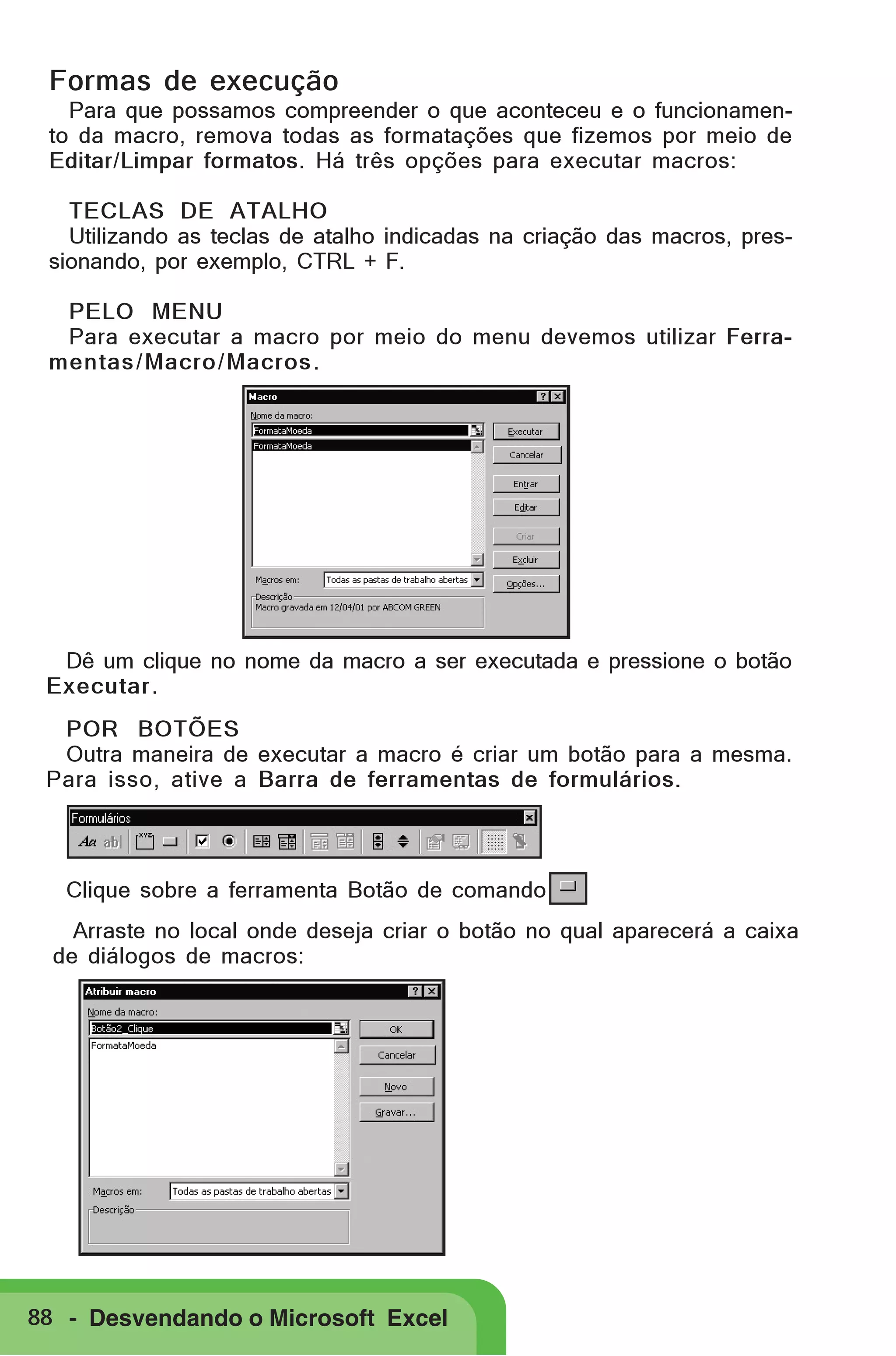 Formas de execução
Para que possamos compreender o que aconteceu e o funcionamento da macro, remova todas as formatações que fizemos por meio de
Editar/Limpar formatos. Há três opções para executar macros:
TECLAS DE ATALHO
Utilizando as teclas de atalho indicadas na criação das macros, pressionando, por exemplo, CTRL + F.
PELO MENU
Para executar a macro por meio do menu devemos utilizar Ferramentas / Macro/ Macros .

Dê um clique no nome da macro a ser executada e pressione o botão
Executar.
POR BOTÕES
Outra maneira de executar a macro é criar um botão para a mesma.
Para isso, ative a Barra de ferramentas de formulários.

Clique sobre a ferramenta Botão de comando
Arraste no local onde deseja criar o botão no qual aparecerá a caixa
de diálogos de macros:

88 - Desvendando o Microsoft Excel

 