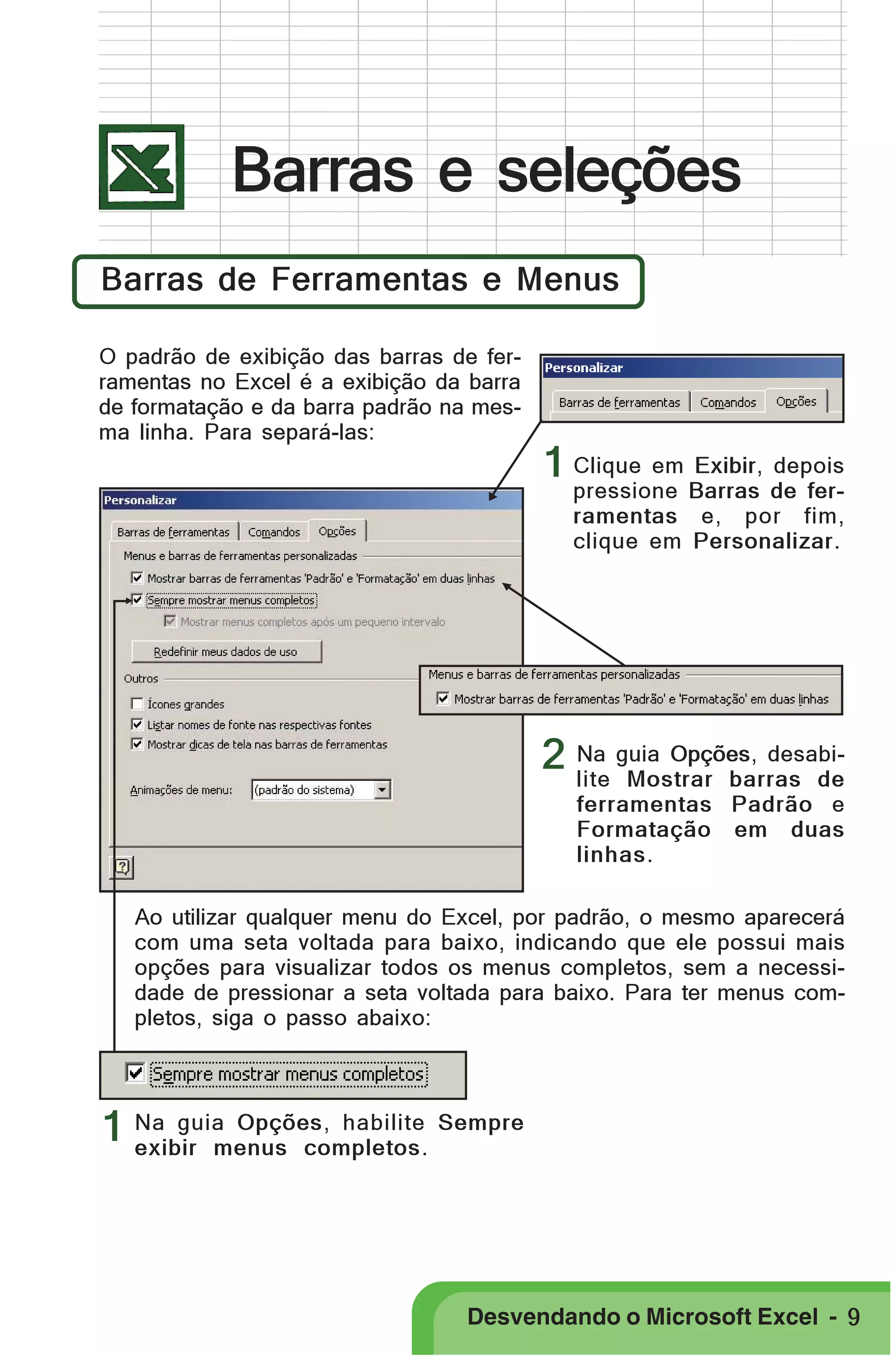 PRIMEIIROS PASSOS

Barras e seleções
Barras de Ferramentas e Menus
O padrão de exibição das barras de ferramentas no Excel é a exibição da barra
de formatação e da barra padrão na mesma linha. Para separá-las:

1 Clique em Exibir, depois

pressione Barras de ferramentas e, por fim,
clique em Personalizar.

2 Na guia Opções, desabilite Mostrar barras de
ferramentas Padrão e
Formatação em duas
linhas.
Ao utilizar qualquer menu do Excel, por padrão, o mesmo aparecerá
com uma seta voltada para baixo, indicando que ele possui mais
opções para visualizar todos os menus completos, sem a necessidade de pressionar a seta voltada para baixo. Para ter menus completos, siga o passo abaixo:

1 Na guia Opções, habilite Sempre
exibir menus completos.

Desvendando o Microsoft Excel - 9

 