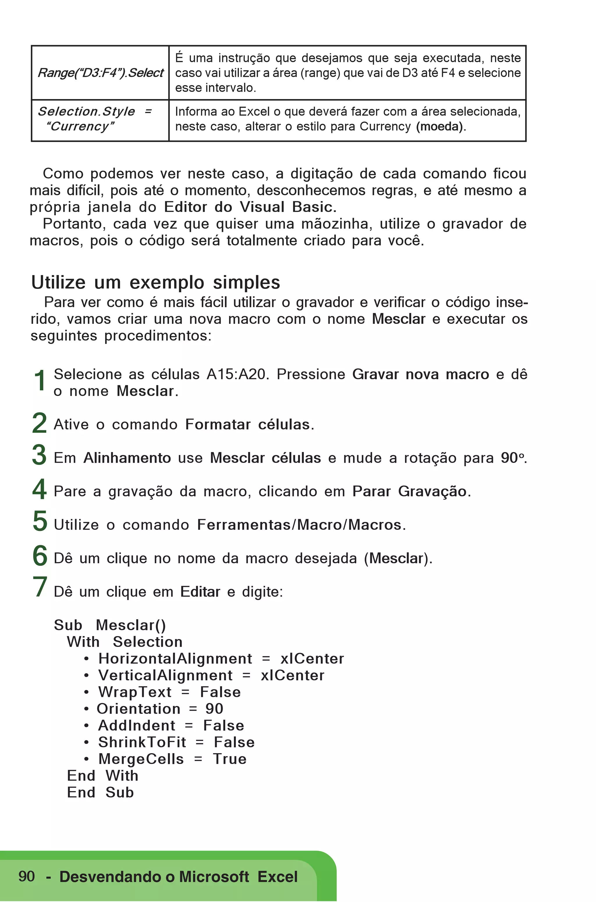 Range(“D3:F4”).Select

É uma instrução que desejamos que seja executada, neste
caso vai utilizar a área (range) que vai de D3 até F4 e selecione
esse intervalo.

Selection.Style =
“Currency”

Informa ao Excel o que deverá fazer com a área selecionada,
neste caso, alterar o estilo para Currency (moeda).

Como podemos ver neste caso, a digitação de cada comando ficou
mais difícil, pois até o momento, desconhecemos regras, e até mesmo a
própria janela do Editor do Visual Basic.
Portanto, cada vez que quiser uma mãozinha, utilize o gravador de
macros, pois o código será totalmente criado para você.

Utilize um exemplo simples
Para ver como é mais fácil utilizar o gravador e verificar o código inserido, vamos criar uma nova macro com o nome Mesclar e executar os
seguintes procedimentos:
Selecione as células
1 o nome Mesclar. A15:A20. Pressione Gravar nova macro e dê

2 Ative o comando Formatar células.
3 Em Alinhamento use Mesclar células e mude a rotação para 90 .
4 Pare a gravação da macro, clicando em Parar Gravação.
5 Utilize o comando Ferramentas/Macro/Macros.
6 Dê um clique no nome da macro desejada (Mesclar).
7 Dê um clique em Editar e digite:
o

Sub Mesclar()
With Selection
• HorizontalAlignment = xlCenter
• VerticalAlignment = xlCenter
• WrapText = False
• Orientation = 90
• AddIndent = False
• ShrinkToFit = False
• MergeCells = True
End With
End Sub

90 - Desvendando o Microsoft Excel

 