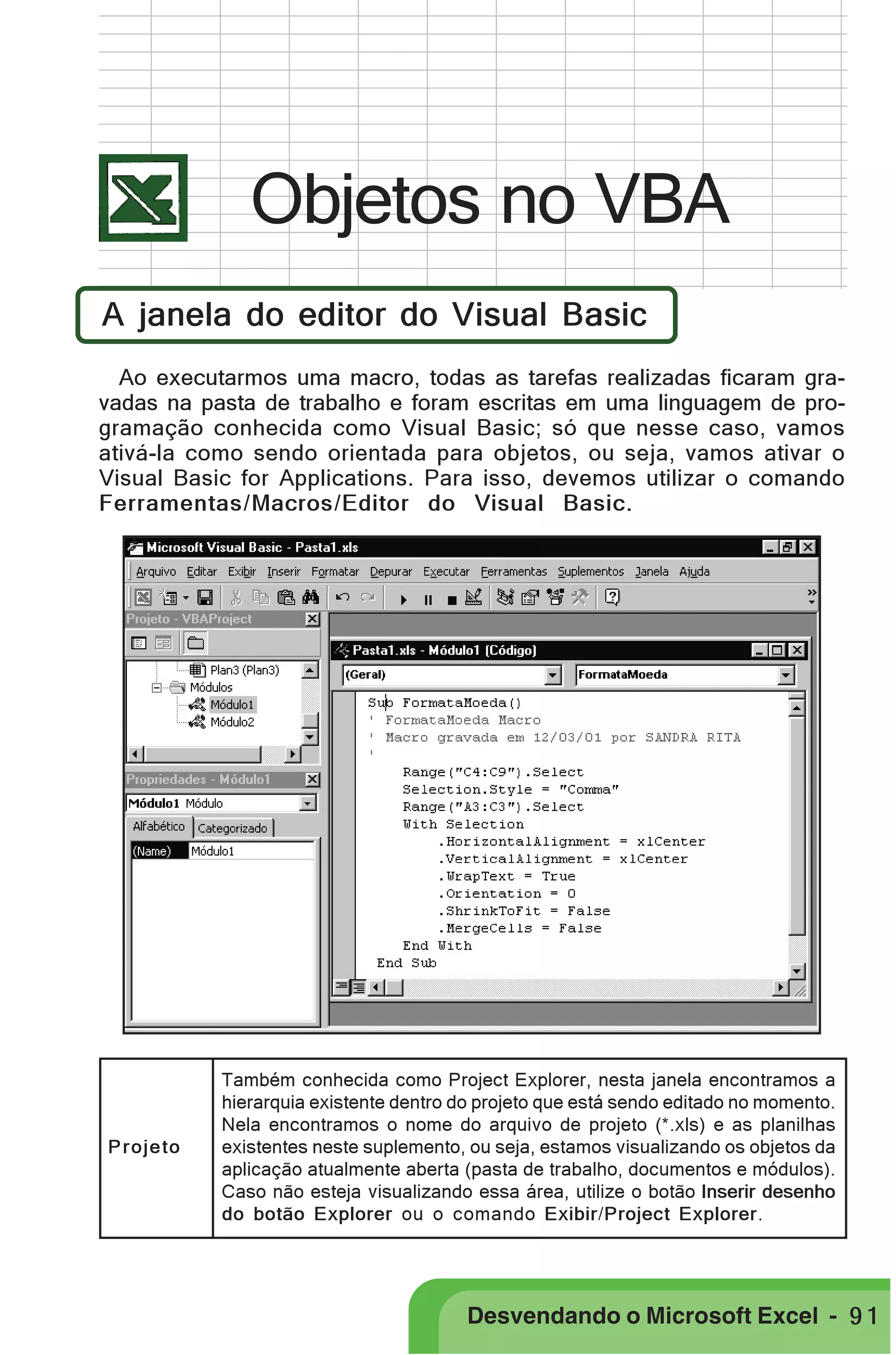 PRIMEIIROS PASSOS

Objetos no VBA
A janela do editor do Visual Basic
Ao executarmos uma macro, todas as tarefas realizadas ficaram gravadas na pasta de trabalho e foram escritas em uma linguagem de programação conhecida como Visual Basic; só que nesse caso, vamos
ativá-la como sendo orientada para objetos, ou seja, vamos ativar o
Visual Basic for Applications. Para isso, devemos utilizar o comando
Ferramentas/Macros/Editor do Visual Basic.

Projeto

Também conhecida como Project Explorer, nesta janela encontramos a
hierarquia existente dentro do projeto que está sendo editado no momento.
Nela encontramos o nome do arquivo de projeto (*.xls) e as planilhas
existentes neste suplemento, ou seja, estamos visualizando os objetos da
aplicação atualmente aberta (pasta de trabalho, documentos e módulos).
Caso não esteja visualizando essa área, utilize o botão Inserir desenho
do botão Explorer ou o comando Exibir/Project Explorer.

Desvendando o Microsoft Excel - 9 1

 