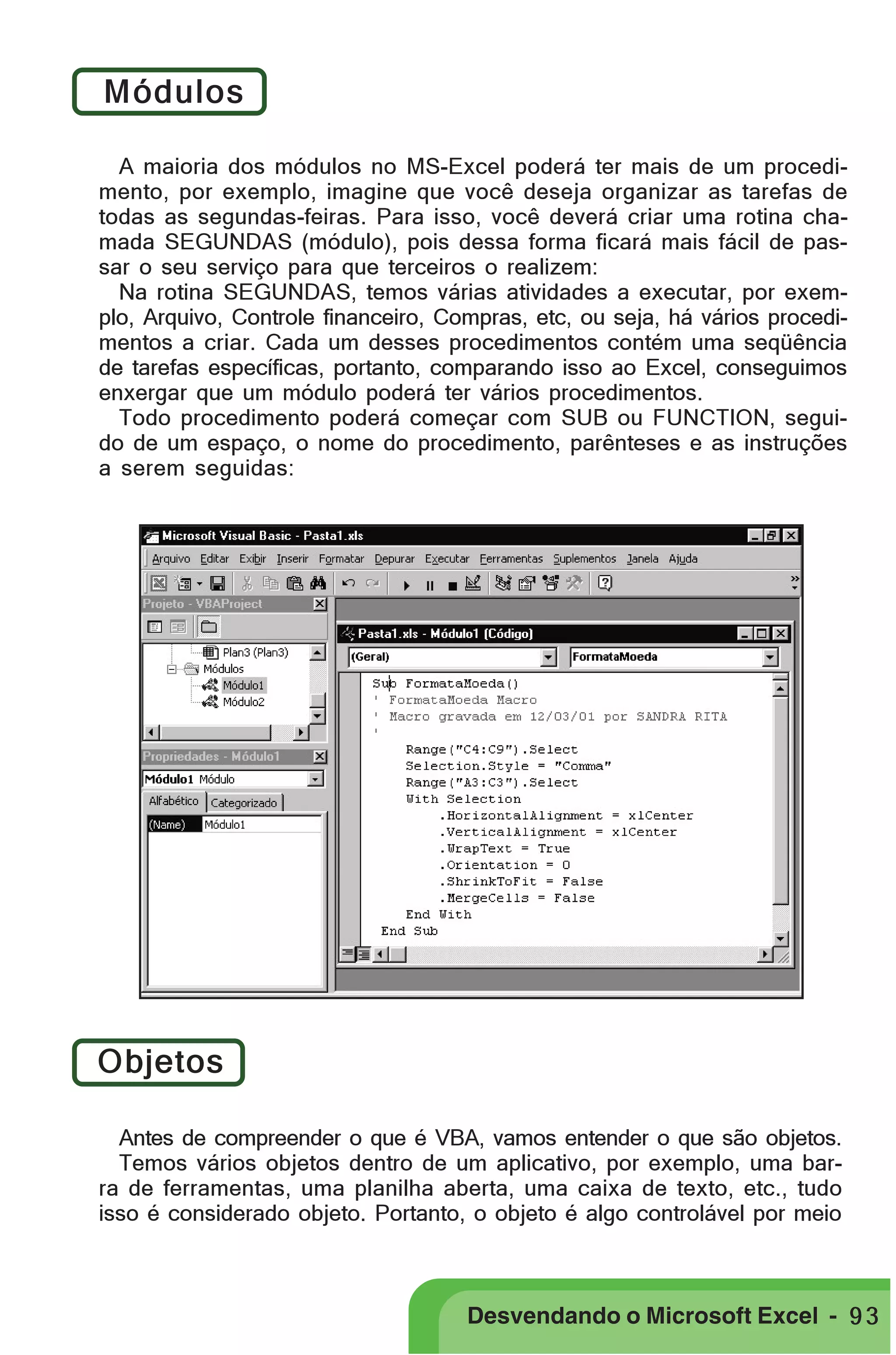 PRIMEIIROS PASSOS

Módulos
A maioria dos módulos no MS-Excel poderá ter mais de um procedimento, por exemplo, imagine que você deseja organizar as tarefas de
todas as segundas-feiras. Para isso, você deverá criar uma rotina chamada SEGUNDAS (módulo), pois dessa forma ficará mais fácil de passar o seu serviço para que terceiros o realizem:
Na rotina SEGUNDAS, temos várias atividades a executar, por exemplo, Arquivo, Controle financeiro, Compras, etc, ou seja, há vários procedimentos a criar. Cada um desses procedimentos contém uma seqüência
de tarefas específicas, portanto, comparando isso ao Excel, conseguimos
enxergar que um módulo poderá ter vários procedimentos.
Todo procedimento poderá começar com SUB ou FUNCTION, seguido de um espaço, o nome do procedimento, parênteses e as instruções
a serem seguidas:

Objetos
Antes de compreender o que é VBA, vamos entender o que são objetos.
Temos vários objetos dentro de um aplicativo, por exemplo, uma barra de ferramentas, uma planilha aberta, uma caixa de texto, etc., tudo
isso é considerado objeto. Portanto, o objeto é algo controlável por meio

Desvendando o Microsoft Excel - 9 3

 