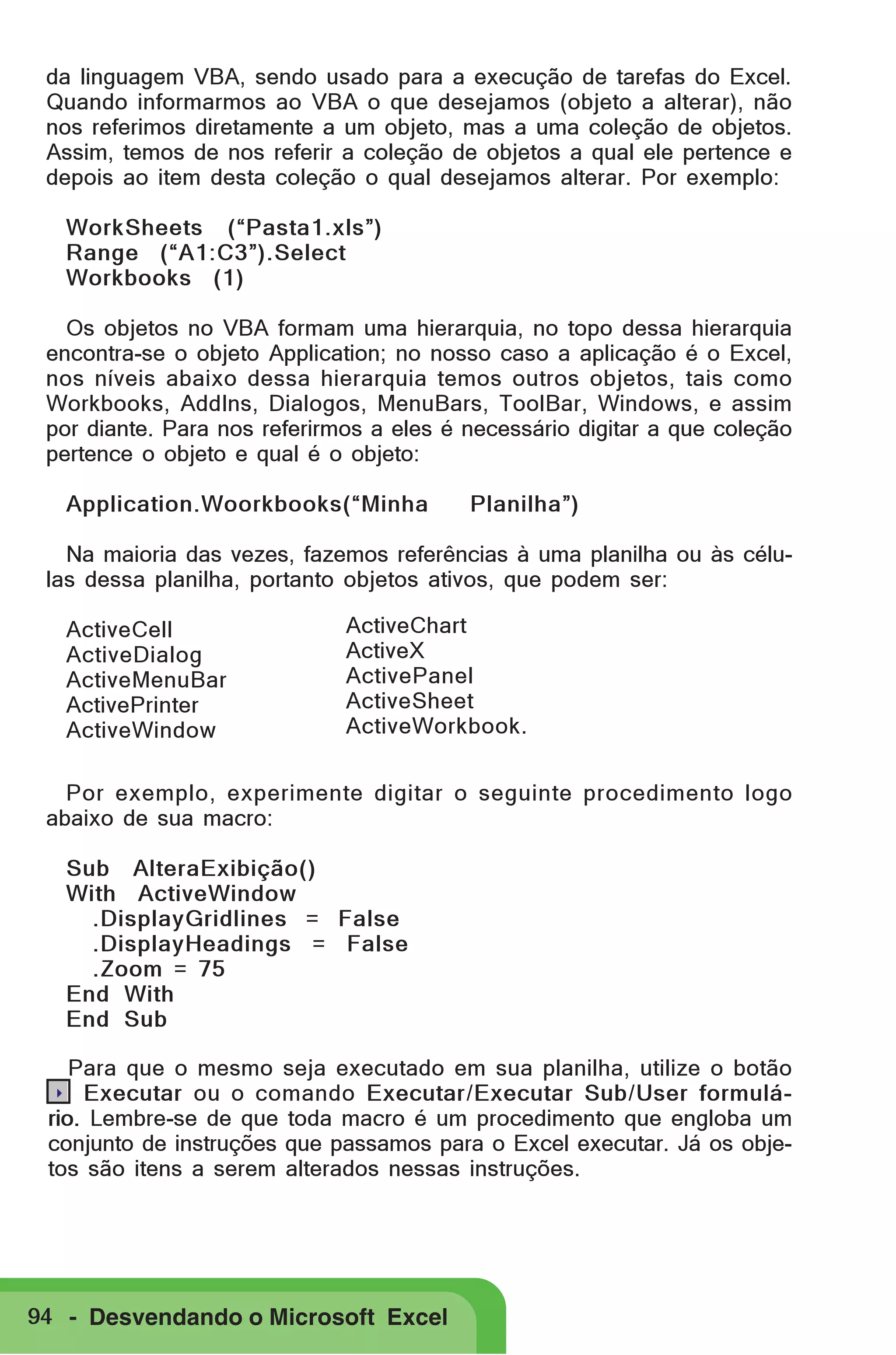 da linguagem VBA, sendo usado para a execução de tarefas do Excel.
Quando informarmos ao VBA o que desejamos (objeto a alterar), não
nos referimos diretamente a um objeto, mas a uma coleção de objetos.
Assim, temos de nos referir a coleção de objetos a qual ele pertence e
depois ao item desta coleção o qual desejamos alterar. Por exemplo:
WorkSheets (“Pasta1.xls”)
Range (“A1:C3”).Select
Workbooks (1)
Os objetos no VBA formam uma hierarquia, no topo dessa hierarquia
encontra-se o objeto Application; no nosso caso a aplicação é o Excel,
nos níveis abaixo dessa hierarquia temos outros objetos, tais como
Workbooks, AddIns, Dialogos, MenuBars, ToolBar, Windows, e assim
por diante. Para nos referirmos a eles é necessário digitar a que coleção
pertence o objeto e qual é o objeto:
Application.Woorkbooks(“Minha

Planilha”)

Na maioria das vezes, fazemos referências à uma planilha ou às células dessa planilha, portanto objetos ativos, que podem ser:
ActiveCell
ActiveDialog
ActiveMenuBar
ActivePrinter
ActiveWindow

ActiveChart
ActiveX
ActivePanel
ActiveSheet
ActiveWorkbook.

Por exemplo, experimente digitar o seguinte procedimento logo
abaixo de sua macro:
Sub AlteraExibição()
With ActiveWindow
.DisplayGridlines = False
.DisplayHeadings = False
.Zoom = 75
End With
End Sub
Para que o mesmo seja executado em sua planilha, utilize o botão
.. Executar ou o comando Executar/Executar Sub/User formulário. Lembre-se de que toda macro é um procedimento que engloba um
conjunto de instruções que passamos para o Excel executar. Já os objetos são itens a serem alterados nessas instruções.

94 - Desvendando o Microsoft Excel

 