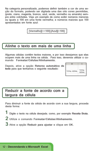 Na categoria personalizado, podemos definir também a cor de uma seção do formato, podendo ser digitada uma das oito cores permitidas,
(preto, ciano, magenta, branco, azul, verde, vermelho ou amarelo) sempre entre colchetes. Veja um exemplo de como exibir números menores
ou iguais a 100 em uma fonte vermelha; e números maiores que 100
apresentados em fonte azul:
[Vermelho][<=100];[Azul][>100]

Alinhe o texto em mais de uma linha
Algumas células contêm textos maiores, e por isso desejamos que elas
ocupem mais de uma linha na célula. Para isso, devemos utilizar o comando Formatar/Células/Alinhamento.
Depois, ative a opção Retorno automático de
texto para que tenhamos o seguinte resultado:

Reduzir a fonte de acordo com a
largura da célula
Para diminuir a fonte da célula de acordo com a sua largura, proceda
desta forma:

1 Digite o texto na célula desejada. como, por exemplo Receita Bruta.
2 Utilize o comando Formatar/Células/Alinhamento.
3 Ative a opção Reduzir para ajustar e clique em OK.

12 - Desvendando o Microsoft Excel

 