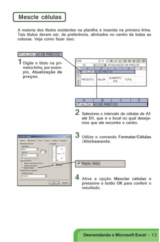 PRIMEIIROS PASSOS

Mescle células
A maioria dos títulos existentes na planilha é inserida na primeira linha.
Tais títulos devem ser, de preferência, alinhados no centro de todas as
colunas. Veja como fazer isso:

1 Digite o título na primeira linha, por exemplo, Atualização de
preços .

2
3

4

Selecione o intervalo de células de A1
até D1, que é o local no qual desejamos que ele encontre o centro.

Utilize o comando Formatar/Células
/ Alinhamento.

Ative a opção Mesclar células e
pressione o botão OK para conferir o
resultado.

Desvendando o Microsoft Excel - 1 3

 