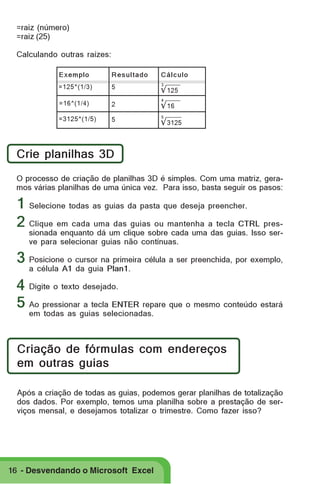 =raiz (número)
=raiz (25)
Calculando outras raízes:
Exemplo

Resultado

Cálculo

=125^(1/3)

5

√ 125

=16^(1/4)

2

√ 16

=3125^(1/5)

5

√ 3125

3

4

5

Crie planilhas 3D
O processo de criação de planilhas 3D é simples. Com uma matriz, geramos várias planilhas de uma única vez. Para isso, basta seguir os pasos:

1 Selecione todas as guias da pasta que deseja preencher.
2 Clique em cada uma das guias ou mantenha a tecla CTRL pres-

sionada enquanto dá um clique sobre cada uma das guias. Isso serve para selecionar guias não contínuas.

3 Posicione o cursor na primeira célula a ser preenchida, por exemplo,
a célula A1 da guia Plan1.

4 Digite o texto desejado.
5 Ao pressionar a tecla ENTER repare que o mesmo conteúdo estará
em todas as guias selecionadas.

Criação de fórmulas com endereços
em outras guias
Após a criação de todas as guias, podemos gerar planilhas de totalização
dos dados. Por exemplo, temos uma planilha sobre a prestação de serviços mensal, e desejamos totalizar o trimestre. Como fazer isso?

16 - Desvendando o Microsoft Excel

 