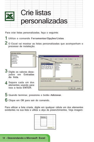 Crie listas
personalizadas
Para criar listas personalizadas, faça o seguinte:

1 Utilize o comando Ferramentas/Opções/Listas
2 O Excel vai mostrar as listas personalizadas que acompanham o
processo de instalação.

3 Digite os valores desejados em
da lista.

Entradas

dos
4 Separe cada um para
elementos usando
isso a tecla ENTER.

5 Quando terminar, pressione o botão Adicionar.
6 Clique em OK para sair do comando.
Para utilizar a lista criada, digite em qualquer célula um dos elementos
existentes na sua lista e utilize a alça de preenchimentos. Veja imagem:

18 - Desvendando o Microsoft Excel

 