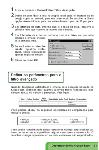 PRIMEIIROS PASSOS

1 Ative o comando Dados/Filtrar/Filtro Avançado.
2 Defina se quer filtrar a lista no próprio local onde foi digitada ou se

deseja copiar o resultado para um outro local. Se escolher a última
opção, deverá informar para qual célula deseja copiar, em Copiar para.

3 Em Intervalo da lista, informe qual é a faixa da lista, inclusive a
primeira linha que contém os nomes dos campos.

4 Em Intervalo de critérios, informe qual é a faixa em que está
digitado o critério, inclusive a primeira linha.

5 Se você ativar a caixa So-

mente registros exclusivos, serão localizados
apenas registros únicos.

6 Clique no botão OK.
Defina os parâmetros para o
filtro avançado
Quando desejamos estabelecer o critério para pesquisa baseada na
função OU, podemos usar quantas variáveis forem necessárias, mas
sempre abaixo do campo a pesquisar. Veja figura:

Você poderá utilizar os seguintes operadores de comparação para
montar o critério:
> MAIOR
< MENOR

>= MAIOR ,IGUAL
<= MENOR, IGUAL

= IGUAL
<>DIFERENTE

Caso queira, também pode utilizar caracteres curinga para localizar valores de texto que compartilham alguns caracteres e outros não. O
caractere curinga representa um ou mais caracteres não especificados.

Desvendando o Microsoft Excel - 2 1

 