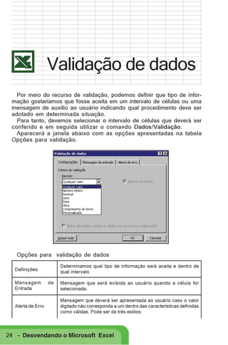 Validação de dados
Por meio do recurso de validação, podemos definir que tipo de informação gostaríamos que fosse aceita em um intervalo de células ou uma
mensagem de auxílio ao usuário indicando qual procedimento deve ser
adotado em determinada situação.
Para tanto, devemos selecionar o intervalo de células que deverá ser
conferido e em seguida utilizar o comando Dados/Validação.
Aparecerá a janela abaixo com as opções apresentadas na tabela
Opções para validação.

Opções para validação de dados
Determinamos qual tipo de informação será aceita e dentro de
qual intervalo.

Definições
Mensagem
Entrada

Alerta de Erro

de

Mensagem que será exibida ao usuário quando a célula for
selecionada.
Mensagem que deverá ser apresentada ao usuário caso o valor
digitado não corresponda a um dentro das características definidas
como válidas. Pode ser de três estilos:

24 - Desvendando o Microsoft Excel

 