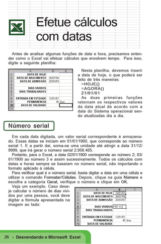 Efetue cálculos
com datas
Antes de analisar algumas funções de data e hora, precisamos entender como o Excel vai efetuar cálculos que envolvem tempo. Para isso,
digite a seguinte planilha:
Nesta planilha, devemos inserir
a data de hoje, o que poderá ser
feito de três maneiras:
=HOJE()
=AGORA()
21/01/01
As duas primeiras funções
retornam os respectivos valores
da data atual de acordo com a
data do Sistema operacional sendo atualizadas dia a dia.

Número serial
Em cada data digitada, um valor serial correspondente é armazenado. Essas datas se iniciam em 01/01/1900, que corresponde ao número
serial 1. E a partir daí, soma-se uma unidade até atingir a data 31/12/
9999, que irá gerar o número serial 2.958.465.
Portanto, para o Excel, a data 02/01/1900 corresponde ao número 2; 03/
01/1900 ao número 3 e assim sucessivamente. Todos os cálculos com
datas e horas sempre se baseiam no número serial, não importando o
formato aplicado à célula.
Para verificar qual é o número serial, basta digitar a data em uma célula e
utilizar o comando Formatar/Células. Depois, clique na guia Número e
escolha a categoria Geral, verifique o número e clique em OK.
Veja um exemplo. Caso deseje calcular o número de dias vividos por uma pessoa, você deve
digitar a fórmula apresentada na
imagem ao lado:

26 - Desvendando o Microsoft Excel

 