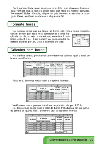 PRIMEIIROS PASSOS

Será apresentada como resposta uma data, que devemos formatar
para verificar qual o número serial. Isso, por meio do mesmo comando
Formatar/Células. Depois, clique na guia Número e escolha a categoria Geral, verifique o número e clique em OK.

Formate horas
Da mesma forma que as datas, as horas são vistas como números
seriais; sendo que cada hora corresponde a uma fração de um dia, ou seja, a um número entre 0 e 1 para
horas entre 0 e 24. Esse número vai corresponder ao
horário dividido por 24. Veja o exemplo ao lado:

Cálculos com horas
Na planilha abaixo precisamos primeiramente calcular qual o total de
horas trabalhadas:

Para isso, devemos entrar com a seguinte fórmula:

Verificamos que a pessoa trabalhou no primeiro dia por 9:00 h.
Se desejarmos saber qual o total de horas trabalhadas em um período (soma de quatro dias), devemos usar a seguinte fórmula:

Desvendando o Microsoft Excel - 2 7

 