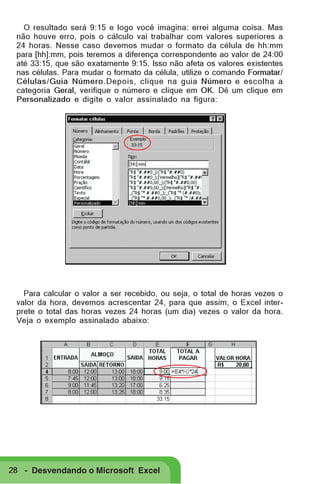 O resultado será 9:15 e logo você imagina: errei alguma coisa. Mas
não houve erro, pois o cálculo vai trabalhar com valores superiores a
24 horas. Nesse caso devemos mudar o formato da célula de hh:mm
para [hh]:mm, pois teremos a diferença correspondente ao valor de 24:00
até 33:15, que são exatamente 9:15. Isso não afeta os valores existentes
nas células. Para mudar o formato da célula, utilize o comando Formatar/
Células/Guia Número.Depois, clique na guia Número e escolha a
categoria Geral, verifique o número e clique em OK. Dê um clique em
Personalizado e digite o valor assinalado na figura:

Para calcular o valor a ser recebido, ou seja, o total de horas vezes o
valor da hora, devemos acrescentar 24, para que assim, o Excel interprete o total das horas vezes 24 horas (um dia) vezes o valor da hora.
Veja o exemplo assinalado abaixo:

28 - Desvendando o Microsoft Excel

 