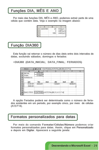 PRIMEIIROS PASSOS

Funções DIA, MÊS E ANO
Por meio das funções DIA, MÊS e ANO, podemos extrair parte de uma
célula que contém data. Veja o exemplo na imagem abaixo:

Função DIA360
Esta função vai retornar o número de dias úteis entre dois intervalos de
datas, excluindo sábados, domingos e feriados:
=DIA360 (DATA_INICIAL; DATA_FINAL; FERIADOS)

A opção Feriados poderá ser determinada como o número de feriados existentes em um período, por exemplo cinco, por meio de células
(A13:F14).

Formatos personalizados para datas
Por meio do comando Formatar/Células/Número podemos criar
formatos personalizados para datas. Assim, clique em Personalizado
e depois em Digitar. Aparecerá a seguinte janela:

Desvendando o Microsoft Excel - 2 9

 