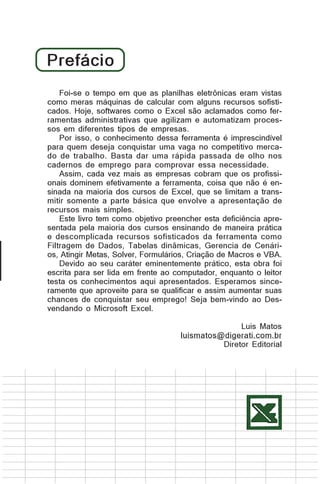 Prefácio
Foi-se o tempo em que as planilhas eletrônicas eram vistas
Foi-se o tempo em que as planilhas eletrônicas eram vistas
como máquinas de calcular com alguns recursos sofisticomo meras meras máquinas de calcular com alguns recursos
sofisticados. Hoje, como o Excel são aclamados como fercados. Hoje, softwares softwares como o Excel são aclamados
como ferramentas administrativas que e automatizam procesramentas administrativas que agilizam agilizam e automatizam
sos em diferentesprocessosempresas.
tipos de em diferentes tipos de empresas.
Por isso, o conhecimento dessa ferramenta é imprescindível
Por isso, o conhecimento desta ferramenta é imprescindível
para quem deseja conquistar uma vaga no competitivo mercapara quem deseja conquistar uma vaga no competitivo mercado de trabalho. dar uma rápida passada de olho nos
do de trabalho. Basta Basta uma rápidapassada de olho nos
cadernos de emprego para comprovar essa necessidade.
cadernos de emprego para comprovar essa necessidade.
No cada vez mais as empresas cobram cobram que os
Assim, entanto, cada vez mais as empresas que os profissiprofissionais dominem efetivamente a ferramenta, coisa que
onais dominem efetivamente a ferramenta, coisa que não é ensinada nãomaioria dos cursos de Excel, que se limitam aque se
na é ensinada na maioria dos cursos de Excel, transmitir limitam a a parte básica queaenvolve a apresentação de
somente transmitir somente parte básica que envolve a
apresentação de recursos mais simples.
recursos mais simples.
EsteEste livro como objetivo preencher esta deficiência aprelivro tem tem como objetivo preencher esta deficiência
apresentada pela maioria dos ensinando de maneira prática
sentada pela maioria dos cursos cursos ensinando de maneira
prática e descomplicada recursos sofisticados da ferramenta
e descomplicada recursos sofisticados da ferramenta como
como Filtragem de Dados, dinâmicas, Gerencia de CenáriFiltragem de Dados, Tabelas Tabelas dinâmicas, Gerencia de
Cenários, Solver, Formulários, Criação de Macros e VBA.
os, Atingir Metas, Atingir Metas, Solver, Formulários, Criação de
Macros e VBA.
Devido ao seu caráter eminentemente prático, esta obra foi
Devido ao seu caráter eminentemente prático, essa obra foi
escrita para ser lida em frente ao computador, enquanto o leitor
testa escrita para ser lida aqui frente ao computador, enquanto o
os conhecimentos em apresentados. Esperamos sinceleitor testa aproveite para se aqui apresentados. Esperamos
ramente que os conhecimentosqualificar e assim aumentar suas
sinceramente que aproveitem para se qualificar e Deschances de conquistar seu emprego! Seja bem-vindo aoassim
aumentar suas chances
vendando o Microsoft Excel. de conquistar seu emprego! Seja
bem-vindo ao Desvendando o Microsoft Excel.
Luis Matos
Luis Matos
luismatos@digerati.com.br
luismatos@digerati.com.br
Diretor Editorial
Diretor Editorial

 