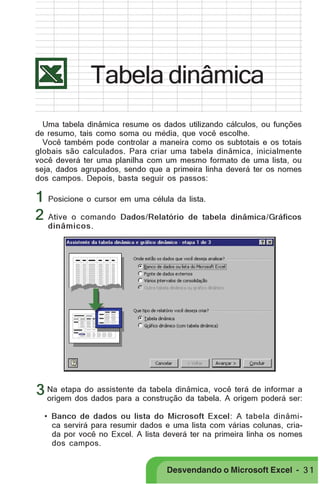 PRIMEIIROS PASSOS

Tabela dinâmica
Uma tabela dinâmica resume os dados utilizando cálculos, ou funções
de resumo, tais como soma ou média, que você escolhe.
Você também pode controlar a maneira como os subtotais e os totais
globais são calculados. Para criar uma tabela dinâmica, inicialmente
você deverá ter uma planilha com um mesmo formato de uma lista, ou
seja, dados agrupados, sendo que a primeira linha deverá ter os nomes
dos campos. Depois, basta seguir os passos:

1 Posicione o cursor em uma célula da lista.
2 Ative o comando Dados/Relatório de tabela

dinâmica/Gráficos

dinâmicos.

assistente
terá de informar a
3 Na etapa dodados para ada tabela dinâmica, você origem poderá ser:
origem dos
construção da tabela. A
• Banco de dados ou lista do Microsoft Excel: A tabela dinâmica servirá para resumir dados e uma lista com várias colunas, criada por você no Excel. A lista deverá ter na primeira linha os nomes
dos campos.

Desvendando o Microsoft Excel - 3 1

 