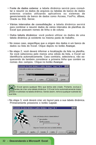 • Fonte de dados externa: a tabela dinâmica servirá para consultar e resumir os dados de arquivos ou tabelas de banco de dados
externos criados utilizando aplicativos ou sistemas de
gerenciamento de banco de dados como Access, FoxPro, dBase,
Oracle ou SQL Server.
• Vários intervalos de consolidação: a tabela dinâmica servirá
para combinar e resumir dados de vários intervalos de planilhas do
Excel que possuem nomes de linha e de coluna.
• Outra tabela dinâmica: você poderá utilizar os dados de uma
tabela dinâmica já existente na mesma pasta de trabalho.
• No nosso caso, especifique que a origem dos dados é um banco de
dados ou lista do Excel. Clique depois no botão Avançar.
• Na etapa 2, você deverá informar a localização da lista na planilha.
Se você selecionou pelo menos uma célula da lista, o Excel vai
identificá-la automaticamente. Caso contrário, selecione-a, não esquecendo de também considerar a primeira linha que contém os
nomes dos campos. Clique no botão Avançar.

O Excel ignora qualquer filtro que tenha sido criado. Portanto, exclua-o
antes de criar uma tabela dinâmica. O Excel inclui automaticamente totais
globais e subtotais na tabela dinâmica. Sendo assim, remova qualquer subtotal da
sua lista.

• Na etapa 3, você deverá criar um layout para a sua tabela dinâmica.
Primeiramente pressione o botão Layout.

32 - Desvendando o Microsoft Excel

 