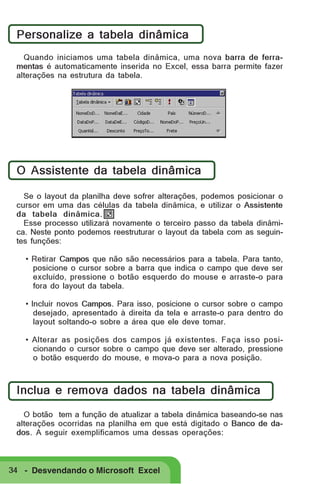 Personalize a tabela dinâmica
Quando iniciamos uma tabela dinâmica, uma nova barra de ferramentas é automaticamente inserida no Excel, essa barra permite fazer
alterações na estrutura da tabela.

O Assistente da tabela dinâmica
Se o layout da planilha deve sofrer alterações, podemos posicionar o
cursor em uma das células da tabela dinâmica, e utilizar o Assistente
da tabela dinâmica.
Esse processo utilizará novamente o terceiro passo da tabela dinâmica. Neste ponto podemos reestruturar o layout da tabela com as seguintes funções:
• Retirar Campos que não são necessários para a tabela. Para tanto,
posicione o cursor sobre a barra que indica o campo que deve ser
excluído, pressione o botão esquerdo do mouse e arraste-o para
fora do layout da tabela.
• Incluir novos Campos. Para isso, posicione o cursor sobre o campo
desejado, apresentado à direita da tela e arraste-o para dentro do
layout soltando-o sobre a área que ele deve tomar.
• Alterar as posições dos campos já existentes. Faça isso posicionando o cursor sobre o campo que deve ser alterado, pressione
o botão esquerdo do mouse, e mova-o para a nova posição.

Inclua e remova dados na tabela dinâmica
O botão tem a função de atualizar a tabela dinâmica baseando-se nas
alterações ocorridas na planilha em que está digitado o Banco de dados. A seguir exemplificamos uma dessas operações:

34 - Desvendando o Microsoft Excel

 
