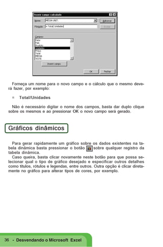 Forneça um nome para o novo campo e o cálculo que o mesmo deverá fazer, por exemplo:
=

Total/Unidades

Não é necessário digitar o nome dos campos, basta dar duplo clique
sobre os mesmos e ao pressionar OK o novo campo será gerado.

Gráficos dinâmicos
Para gerar rapidamente um gráfico sobre os dados existentes na tabela dinâmica basta pressionar o botão
sobre qualquer registro da
tabela dinâmica.
Caso queira, basta clicar novamente neste botão para que possa selecionar qual o tipo de gráfico desejado e especificar outros detalhes
como títulos, rótulos e legendas, entre outros. Outra opção é clicar diretamente no gráfico para alterar tipos de cores, por exemplo.

36 - Desvendando o Microsoft Excel

 