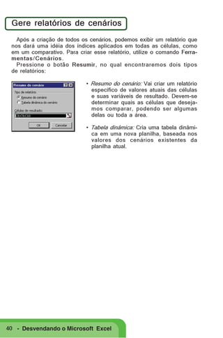 Gere relatórios de cenários
Após a criação de todos os cenários, podemos exibir um relatório que
nos dará uma idéia dos índices aplicados em todas as células, como
em um comparativo. Para criar esse relatório, utilize o comando Ferramentas / Cenários .
Pressione o botão Resumir, no qual encontraremos dois tipos
de relatórios:
• Resumo do cenário: Vai criar um relatório
específico de valores atuais das células
e suas variáveis de resultado. Devem-se
determinar quais as células que desejamos comparar, podendo ser algumas
delas ou toda a área.
• Tabela dinâmica: Cria uma tabela dinâmica em uma nova planilha, baseada nos
valores dos cenários existentes da
planilha atual.

40 - Desvendando o Microsoft Excel

 