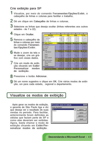 PRIMEIIROS PASSOS

Crie exibição para SP

1 Visualize, por meio do comando Ferramentas/Opções/Exibir, o
cabeçalho de linhas e colunas para facilitar o trabalho.

2 Dê um clique em Cabeçalho de linhas e colunas.
3 Selecione as linhas que deseja ocultar (linhas referentes aos outros
estados – de 7 a 22).

4 Clique em Ocultar.
o cabeçalho de
5 Removacolunas por meio
linhas e
do comando Ferramentas/Opções/Exibir.

6 Mude o zoom da tela e

se desejar, crie um gráfico com esses dados.

7 Crie um modo de exibição clicando em Exibir/
Personalizar modos
de exibição.

8 Pressione o botão Adicionar.
Crie vários modos de exibi9 Dê um nome sugestivo e clique em OK.departamento.
ção, um para cada estado, regional e
Visualize os modos de exibição
Após gerar os modos de exibição,
o gerente de São Paulo liga e diz
que deseja ver o resultado de suas
vendas no período. Para facilitar,
anteriormente foram definidas as
células que faziam parte de SP e
como elas deveriam ser exibidas.
Agora, basta chamar o modo de
exibição clicando em Exibir/Personalizar modos de exibição.

Desvendando o Microsoft Excel - 4 3

 