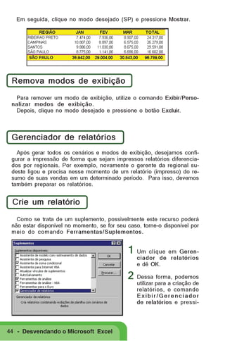 Em seguida, clique no modo desejado (SP) e pressione Mostrar.

Remova modos de exibição
Para remover um modo de exibição, utilize o comando Exibir/Personalizar modos de exibição.
Depois, clique no modo desejado e pressione o botão Excluir.

Gerenciador de relatórios
Após gerar todos os cenários e modos de exibição, desejamos configurar a impressão de forma que sejam impressos relatórios diferenciados por regionais. Por exemplo, novamente o gerente da regional sudeste ligou e precisa nesse momento de um relatório (impresso) do resumo de suas vendas em um determinado período. Para isso, devemos
também preparar os relatórios.

Crie um relatório
Como se trata de um suplemento, possivelmente este recurso poderá
não estar disponível no momento, se for seu caso, torne-o disponível por
meio do comando Ferramentas/Suplementos.

1 Um clique em Gerenciador de relatórios
e dê OK.

2 Dessa forma, podemos

utilizar para a criação de
relatórios, o comando
Exibir/Gerenciador
de relatórios e pressi-

44 - Desvendando o Microsoft Excel

 