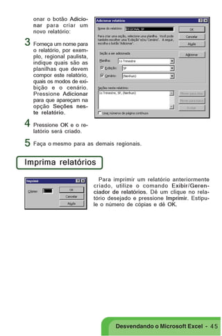 PRIMEIIROS PASSOS

onar o botão Adicionar para criar um
novo relatório:

3 Forneça um nome para

o relatório, por exemplo, regional paulista,
indique quais são as
planilhas que devem
compor este relatório,
quais os modos de exibição e o cenário.
Pressione Adicionar
para que apareçam na
opção Seções neste relatório.

4 Pressione OK e o relatório será criado.

5 Faça o mesmo para as demais regionais.
Imprima relatórios
Para imprimir um relatório anteriormente
criado, utilize o comando Exibir/Gerenciador de relatórios. Dê um clique no relatório desejado e pressione Imprimir. Estipule o número de cópias e dê OK.

Desvendando o Microsoft Excel - 4 5

 