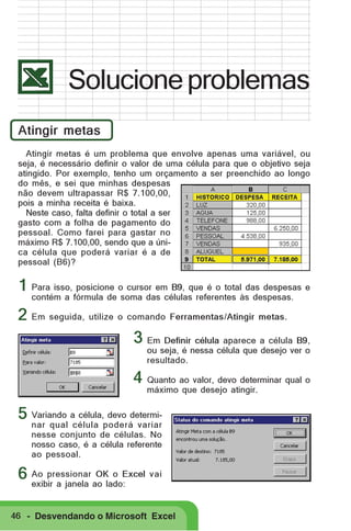Solucione problemas
Atingir metas
Atingir metas é um problema que envolve apenas uma variável, ou
seja, é necessário definir o valor de uma célula para que o objetivo seja
atingido. Por exemplo, tenho um orçamento a ser preenchido ao longo
do mês, e sei que minhas despesas
não devem ultrapassar R$ 7.100,00,
pois a minha receita é baixa.
Neste caso, falta definir o total a ser
gasto com a folha de pagamento do
pessoal. Como farei para gastar no
máximo R$ 7.100,00, sendo que a única célula que poderá variar é a de
pessoal (B6)?

1 Para isso, posicione o cursor em B9, que é o total das despesas e
contém a fórmula de soma das células referentes às despesas.

2 Em seguida, utilize o comando Ferramentas/Atingir metas.
3 Em Definir célula aparece a célula B9,

ou seja, é nessa célula que desejo ver o
resultado.

4 Quanto ao valor, devo determinar qual o
máximo que desejo atingir.

5 Variando a célula, devo determi-

nar qual célula poderá variar
nesse conjunto de células. No
nosso caso, é a célula referente
ao pessoal.

OK o
6 Ao pressionar ao lado:Excel vai
exibir a janela

46 - Desvendando o Microsoft Excel

 