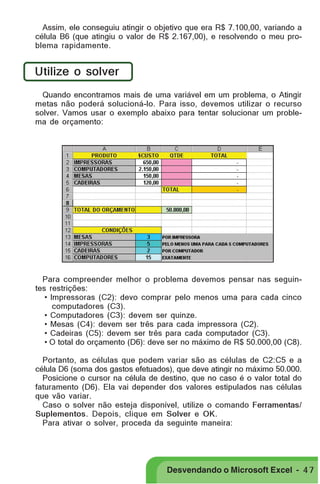 PRIMEIIROS PASSOS

Assim, ele conseguiu atingir o objetivo que era R$ 7.100,00, variando a
célula B6 (que atingiu o valor de R$ 2.167,00), e resolvendo o meu problema rapidamente.

Utilize o solver
Quando encontramos mais de uma variável em um problema, o Atingir
metas não poderá solucioná-lo. Para isso, devemos utilizar o recurso
solver. Vamos usar o exemplo abaixo para tentar solucionar um problema de orçamento:

Para compreender melhor o problema devemos pensar nas seguintes restrições:
• Impressoras (C2): devo comprar pelo menos uma para cada cinco
computadores (C3).
• Computadores (C3): devem ser quinze.
• Mesas (C4): devem ser três para cada impressora (C2).
• Cadeiras (C5): devem ser três para cada computador (C3).
• O total do orçamento (D6): deve ser no máximo de R$ 50.000,00 (C8).
Portanto, as células que podem variar são as células de C2:C5 e a
célula D6 (soma dos gastos efetuados), que deve atingir no máximo 50.000.
Posicione o cursor na célula de destino, que no caso é o valor total do
faturamento (D6). Ela vai depender dos valores estipulados nas células
que vão variar.
Caso o solver não esteja disponível, utilize o comando Ferramentas/
Suplementos. Depois, clique em Solver e OK.
Para ativar o solver, proceda da seguinte maneira:

Desvendando o Microsoft Excel - 4 7

 