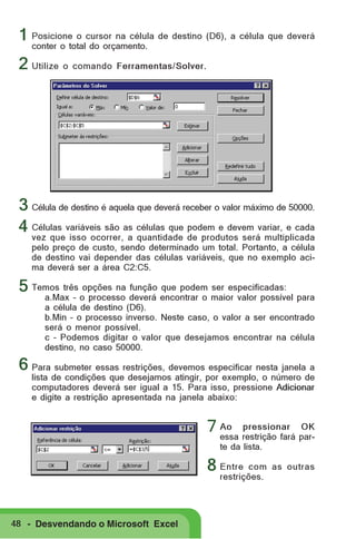 1 Posicione o cursor na célula de destino (D6), a célula que deverá
conter o total do orçamento.

2 Utilize o comando Ferramentas/Solver.

3 Célula de destino é aquela que deverá receber o valor máximo de 50000.
4 Células variáveis são as células que podem e devem variar, e cada
vez que isso ocorrer, a quantidade de produtos será multiplicada
pelo preço de custo, sendo determinado um total. Portanto, a célula
de destino vai depender das células variáveis, que no exemplo acima deverá ser a área C2:C5.

5 Temos três opções na função que podem ser especificadas:

a.Max – o processo deverá encontrar o maior valor possível para
a célula de destino (D6).
b.Min – o processo inverso. Neste caso, o valor a ser encontrado
será o menor possível.
c – Podemos digitar o valor que desejamos encontrar na célula
destino, no caso 50000.

6 Para submeter essas restrições, devemos especificar nesta janela a

lista de condições que desejamos atingir, por exemplo, o número de
computadores deverá ser igual a 15. Para isso, pressione Adicionar
e digite a restrição apresentada na janela abaixo:
pressionar OK
7 Ao restrição fará paressa
te da lista.

8 Entre

com as outras
restrições.

48 - Desvendando o Microsoft Excel

 