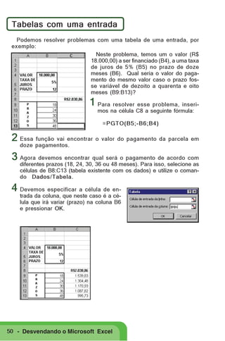 Tabelas com uma entrada
Podemos resolver problemas com uma tabela de uma entrada, por
exemplo:
Neste problema, temos um o valor (R$
18.000,00) a ser financiado (B4), a uma taxa
de juros de 5% (B5) no prazo de doze
meses (B6). Qual seria o valor do pagamento do mesmo valor caso o prazo fosse variável de dezoito a quarenta e oito
meses (B9:B13)?

1 Para resolver esse problema, inserimos na célula C8 a seguinte fórmula:
=PGTO(B5;-B6;B4)

2 Essa função vai encontrar o valor do pagamento da parcela em
doze pagamentos.

3 Agora devemos encontrar qual será o pagamento de acordo com

diferentes prazos (18, 24, 30, 36 ou 48 meses). Para isso, selecione as
células de B8:C13 (tabela existente com os dados) e utilize o comando Dados/Tabela.

4 Devemos especificar a célula de en-

trada da coluna, que neste caso é a célula que irá variar (prazo) na coluna B6
e pressionar OK.

50 - Desvendando o Microsoft Excel

 