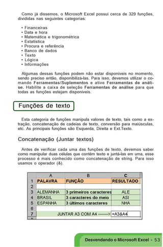 PRIMEIIROS PASSOS

Como já dissemos, o Microsoft Excel possui cerca de 329 funções,
divididas nas seguintes categorias:
•
•
•
•
•
•
•
•
•

Financeiras
Data e hora
Matemática e trigonométrica
Estatística
Procura e referência
Banco de dados
Texto
Lógica
Informações

Algumas dessas funções podem não estar disponíveis no momento,
sendo preciso então, disponibilizá-las. Para isso, devemos utilizar o comando Ferramentas/Suplementos e ative Ferramentas de análise. Habilite a caixa de seleção Ferramentas de análise para que
todas as funções estejam disponíveis.

Funções de texto
Esta categoria de funções manipula valores de texto, tais como a extração, concatenação de cadeias de texto, conversão para maiúsculas,
etc. As principais funções são Esquerda, Direita e Ext.Texto.

Concatenação (Juntar textos)
Antes de verificar cada uma das funções de texto, devemos saber
como manipular duas células que contêm texto e juntá-las em uma, esse
processo é mais conhecido como concatenação de string. Para isso
usamos o operador (&).

Desvendando o Microsoft Excel - 5 3

 