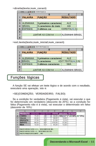 PRIMEIIROS PASSOS

=direita(texto;num_caract)

=ext.texto(texto;num_inicial;num_caract)

Funções lógicas
A função SE vai efetuar um teste lógico e de acordo com o resultado,
executará uma operação, isto é:
=SE(CONDIÇÃO; VERDADEIRO; FALSO)
Se a condição for verdadeira (Pagamento à vista), vai executar o que
foi determinado em verdadeiro (desconto de 20%); se a condição for
falsa (Pagamento não é à vista), vai executar o determinado em falso
(desconto de 10%):

Desvendando o Microsoft Excel - 5 5

 