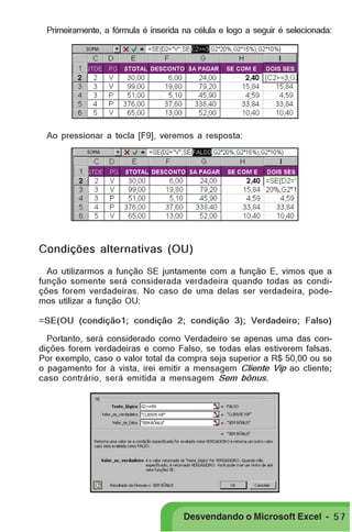 PRIMEIIROS PASSOS

Primeiramente, a fórmula é inserida na célula e logo a seguir é selecionada:

Ao pressionar a tecla [F9], veremos a resposta:

Condições alternativas (OU)
Ao utilizarmos a função SE juntamente com a função E, vimos que a
função somente será considerada verdadeira quando todas as condições forem verdadeiras. No caso de uma delas ser verdadeira, podemos utilizar a função OU:
=SE(OU (condição1; condição 2; condição 3); Verdadeiro; Falso)
Portanto, será considerado como Verdadeiro se apenas uma das condições forem verdadeiras e como Falso, se todas elas estiverem falsas.
Por exemplo, caso o valor total da compra seja superior a R$ 50,00 ou se
o pagamento for à vista, irei emitir a mensagem Cliente Vip ao cliente;
caso contrário, será emitida a mensagem Sem bônus.

Desvendando o Microsoft Excel - 5 7

 