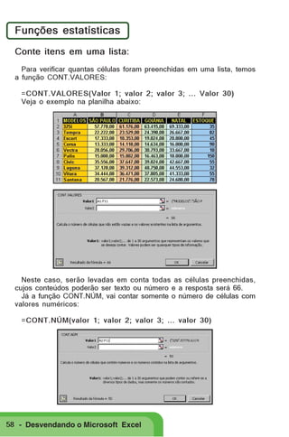 Funções estatísticas
Conte itens em uma lista:
Para verificar quantas células foram preenchidas em uma lista, temos
a função CONT.VALORES:
=CONT.VALORES(Valor 1; valor 2; valor 3; ... Valor 30)
Veja o exemplo na planilha abaixo:

Neste caso, serão levadas em conta todas as células preenchidas,
cujos conteúdos poderão ser texto ou número e a resposta será 66.
Já a função CONT.NÚM, vai contar somente o número de células com
valores numéricos:
=CONT.NÚM(valor 1; valor 2; valor 3; ... valor 30)

58 - Desvendando o Microsoft Excel

 