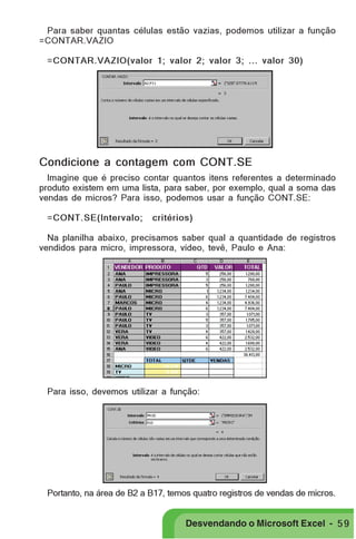 PRIMEIIROS PASSOS

Para saber quantas células estão vazias, podemos utilizar a função
=CONTAR.VAZIO
=CONTAR.VAZIO(valor 1; valor 2; valor 3; ... valor 30)

Condicione a contagem com CONT.SE
Imagine que é preciso contar quantos itens referentes a determinado
produto existem em uma lista, para saber, por exemplo, qual a soma das
vendas de micros? Para isso, podemos usar a função CONT.SE:
=CONT.SE(Intervalo;

critérios)

Na planilha abaixo, precisamos saber qual a quantidade de registros
vendidos para micro, impressora, vídeo, tevê, Paulo e Ana:

Para isso, devemos utilizar a função:

Portanto, na área de B2 a B17, temos quatro registros de vendas de micros.

Desvendando o Microsoft Excel - 5 9

 