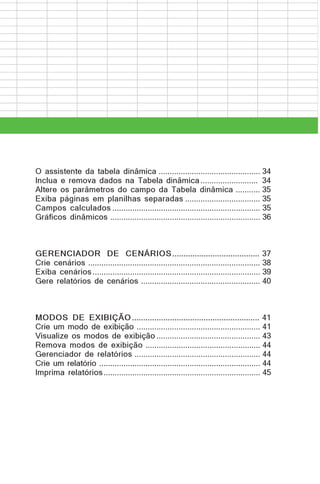 O assistente da tabela dinâmica .............................................. 34
Inclua e remova dados na Tabela dinâmica .......................... 34
Altere os parâmetros do campo da Tabela dinâmica ........... 35
Exiba páginas em planilhas separadas .................................. 35
Campos calculados ................................................................... 35
Gráficos dinâmicos .................................................................... 36

GERENCIADOR DE CENÁRIOS ....................................... 37
Crie cenários .............................................................................. 38
Exiba cenários ............................................................................ 39
Gere relatórios de cenários ...................................................... 40

MODOS DE EXIBIÇÃO ......................................................... 41
Crie um modo de exibição ........................................................ 41
Visualize os modos de exibição ............................................... 43
Remova modos de exibição .................................................... 44
Gerenciador de relatórios ......................................................... 44
Crie um relatório ......................................................................... 44
Imprima relatórios ....................................................................... 45

 