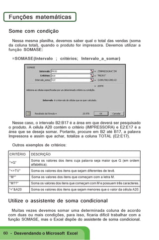 Funções matemáticas
Some com condição
Nessa mesma planilha, devemos saber qual o total das vendas (soma
da coluna total), quando o produto for impressora. Devemos utilizar a
função SOMASE:
=SOMASE(Intervalo ; critérios; Intervalo_a_somar)

Nesse caso, o intervalo B2:B17 é a área em que deverá ser pesquisado
o produto. A célula A20 contém o critério (IMPRESSORA) e E2:E17 é a
área que se deseja somar. Portanto, procure em B2 até B17, a palavra
Impressora e assim que achar, totalize a coluna TOTAL (E2:E17).
Outros exemplos de critérios:
CRITÉRIO

DESCRIÇÃO

“>G”

Soma os valores dos itens cuja palavra seja maior que G (em ordem
alfabética).

“<>TV”

Soma os valores dos itens que sejam diferentes de tevê.

“M*”

Soma os valores dos itens que começam com a letra M.

“M??”

Soma os valores dos itens que começam com M e possuem três caracteres.

“<”&A20

Soma os valores dos itens que sejam menores que o valor da célula A20.

Utilize o assistente de soma condicional
Muitas vezes devemos somar uma determinada coluna de acordo
com duas ou mais condições, para isso, ficaria difícil trabalhar com a
função SOMASE, mas o Excel dispõe do assistente de soma condicional.

60 - Desvendando o Microsoft Excel

 