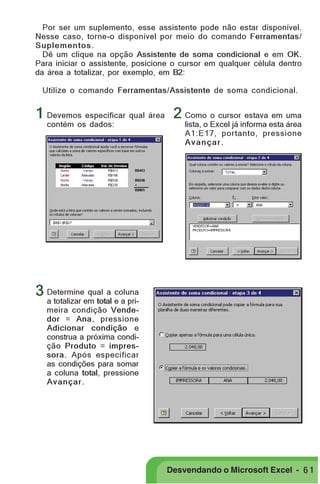 PRIMEIIROS PASSOS

Por ser um suplemento, esse assistente pode não estar disponível.
Nesse caso, torne-o disponível por meio do comando Ferramentas/
Suplementos .
Dê um clique na opção Assistente de soma condicional e em OK.
Para iniciar o assistente, posicione o cursor em qualquer célula dentro
da área a totalizar, por exemplo, em B2:
Utilize o comando Ferramentas/Assistente de soma condicional.

1 Devemos especificar qual área 2 Como o cursor estava em uma
contém os dados:

lista, o Excel já informa esta área
A1:E17, portanto, pressione
Avançar.

3 Determine qual a coluna

a totalizar em total e a primeira condição Vendedor = Ana, pressione
Adicionar condição e
construa a próxima condição Produto = impressora. Após especificar
as condições para somar
a coluna total, pressione
Avançar .

Desvendando o Microsoft Excel - 6 1

 