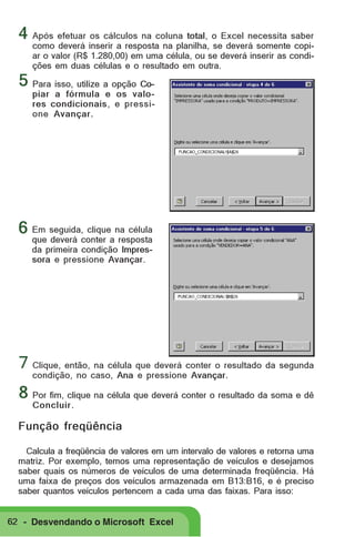 4 Após efetuar os cálculos na coluna total, o Excel necessita saber

como deverá inserir a resposta na planilha, se deverá somente copiar o valor (R$ 1.280,00) em uma célula, ou se deverá inserir as condições em duas células e o resultado em outra.

5 Para isso, utilize a opção Co-

piar a fórmula e os valores condicionais, e pressione Avançar.

6 Em seguida, clique na célula
que deverá conter a resposta
da primeira condição Impressora e pressione Avançar.

7 Clique, então, na célula que deverá conter o resultado da segunda
condição, no caso, Ana e pressione Avançar.

8 Por fim, clique na célula que deverá conter o resultado da soma e dê
Concluir .

Função freqüência
Calcula a freqüência de valores em um intervalo de valores e retorna uma
matriz. Por exemplo, temos uma representação de veículos e desejamos
saber quais os números de veículos de uma determinada freqüência. Há
uma faixa de preços dos veículos armazenada em B13:B16, e é preciso
saber quantos veículos pertencem a cada uma das faixas. Para isso:

62 - Desvendando o Microsoft Excel

 