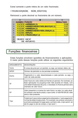 PRIMEIIROS PASSOS

Extrai somente a parte inteira de um valor fracionado.
=TRUNCAR(NÚM;

NÚM_DÍGITOS)

Removerá a parte decimal ou fracionária de um número.

Funções financeiras
Estas funções envolvem questões de financiamentos e aplicações.
A maior parte dessas funções pode utilizar os seguintes argumentos:
ARGUMENTO

DESCRIÇÃO

TAXA

É a taxa de juros por um período, ou seja, se mensal, diária, etc.

NPER

Número de períodos ou de parcelas existentes.

PGTO

Pagamento é o valor desembolsado a cada período, ou seja, o
valor de cada parcela.

VF

Valor futuro é o valor obtido ao final de um período. Por exemplo, ao
fazer aplicações na poupança todo mês durante 24 meses, com
uma determinada taxa de juros, o resultado no final do período será
chamado de valor futuro.

VP

Valor presente é o inverso do valor futuro, ou seja, é o valor atual.
Ao comprar uma tevê a prazo, e que custa, à vista R$ 650,00, este
será o valor presente.

Tipo

Poderá ser 0 para indicar pagamento antecipado e 1 para pagamento
no final de determinado prazo. Por exemplo, se comprar uma tevê e
a primeira prestação for paga após o primeiro mês, o tipo será 0; se
ela for paga no ato da compra, o tipo será 1.

Desvendando o Microsoft Excel - 6 5

 