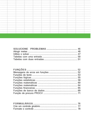 SOLUCIONE PROBLEMAS ................................................ 46
Atingir metas ............................................................................... 46
Utilize o solver ............................................................................ 47
Tabelas com uma entrada ........................................................ 50
Tabelas com duas entradas ..................................................... 51

FUNÇÕES ............................................................................... 52
Mensagens de erros em funções ............................................. 52
Funções de texto ........................................................................ 53
Funções lógicas ......................................................................... 55
Funções estatísticas .................................................................. 58
Funções matemáticas ............................................................... 60
Funções matemáticas ............................................................... 64
Funções financeiras ................................................................... 65
Funções de banco de dados .................................................... 69
Função de procura PROCV ...................................................... 71

FORMULÁRIOS ..................................................................... 76
Crie um controle giratório .......................................................... 77
Formate o controle .................................................................... 78

 