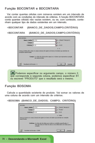Função BDCONTAR e BDCONTARA
Vai contar quantas células com números existem em um intervalo de
acordo com as condições do intervalo de critérios. A função BDCONTARA
conta quantas células não vazias existem, ou se, com conteúdo, contenham qualquer tipo de dados existentes em um intervalo.
=BDCONTAR
=BDCONTARA

(BANCO_DE_DADOS;CAMPO;CRITÉRIO)
(BANCO_DE_DADOS;CAMPO;CRITÉRIO)

Podemos especificar no argumento campo, o número 2,
que corresponde à segunda coluna, podemos especificar B1
ou escrever “PRODUTO” que o resultado será o mesmo.

Função BDSOMA
Calcula a quantidade existente do produto. Vai somar os valores de
uma coluna de acordo com um intervalo de critérios:
=BDSOMA (BANCO_DE_DADOS; CAMPO; CRITÉRIO)

70 - Desvendando o Microsoft Excel

 