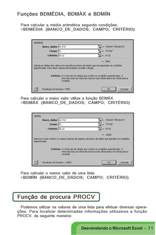 PRIMEIIROS PASSOS
Funções BDMÉDIA, BDMÁX e BDMÍN
Para calcular a média aritmética segundo condições:
=BDMÉDIA (BANCO_DE_DADOS; CAMPO; CRITÉRIO)

Para calcular o maior valor utilize a função BDMÁX:
=BDMÁX (BANCO_DE_DADOS; CAMPO; CRITÉRIO)

Para calcular o menor valor de uma lista:
=BDMÍN (BANCO_DE_DADOS; CAMPO; CRITÉRIO)

Função de procura PROCV
Podemos utilizar os valores de uma lista para efetuar diversas operações. Para localizar determinadas informações utilizamos a função
PROCV, da seguinte maneira:

Desvendando o Microsoft Excel - 7 1

 