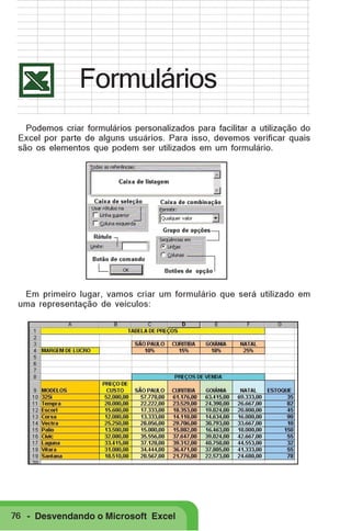 Formulários
Podemos criar formulários personalizados para facilitar a utilização do
Excel por parte de alguns usuários. Para isso, devemos verificar quais
são os elementos que podem ser utilizados em um formulário.

Em primeiro lugar, vamos criar um formulário que será utilizado em
uma representação de veículos:

76 - Desvendando o Microsoft Excel

 