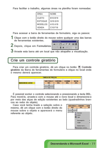 PRIMEIIROS PASSOS

Para facilitar o trabalho, algumas áreas na planilha foram nomeadas:
ÁREA

NOME

CUSTO

B10:B19

ESTOQUE

G10:G19

MODELOS

A10:A19

VENDA

C10:F19

Para acessar a barra de ferramentas de formulário, siga os passos:

1 Clique com o botão direito do mouse sobre qualquer uma das barras
de ferramentas existentes.
2 Depois, clique em Formulários.
3 Arraste esta barra até um local que não atrapalhe a visualização.
Crie um controle giratório
Para criar um controle giratório, dê um clique no botão
Controle
giratório da Barra de ferramentas de formulário e clique no local onde
o mesmo deverá aparecer.

É possível excluir o controle selecionando e pressionando a tecla DEL.
Para movê-lo, arraste-o com o mouse até o novo local e dimensione-o
por meio das alças de edição existentes ao lado (quadradinhos brancos ao redor do objeto).
Caso você tenha tirado a seleção sobre o
mesmo, dê um clique com o botão direito do
mouse sobre o objeto e aparecerá o menu
referente ao objeto.

Desvendando o Microsoft Excel - 7 7

 