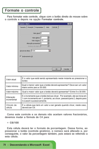 Formate o controle
Para formatar este controle, clique com o botão direito do mouse sobre
o controle e depois na opção Formatar controle.

Valor atual

É o valor que está sendo apresentado neste instante ao pressionar o
botão.

Valor mínimo

Qual o menor valor que o botão deverá apresentar? Deve ser um valor
inteiro entre zero e 30.000.

Valor máximo

Qual o maior valor que o botão deverá apresentar? Entre 0 e 30.000.

Alteração
incremental

É o incremento que o botão terá ao clicar. Por exemplo, ele se inicia em
1 com incremento em 1; portanto, ao clicar, passará para 2, depois para
3 e assim sucessivamente.

Vínculo da
célula

É a célula que terá um valor a ser gerado quando clicar, neste caso,
deverá ser C6.

Como este controle e os demais não aceitam valores fracionários,
devemos mudar a fórmula de C4 para:
= C6/100
Esta célula deverá ter o formato de porcentagem. Dessa forma, ao
pressionar o botão (controle giratório), o número será alterado e, por
conseguinte, o valor da porcentagem também, pois estará se referindo a
esta célula.
78 - Desvendando o Microsoft Excel

 